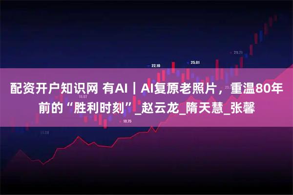 配资开户知识网 有AI｜AI复原老照片，重温80年前的“胜利时刻”_赵云龙_隋天慧_张馨