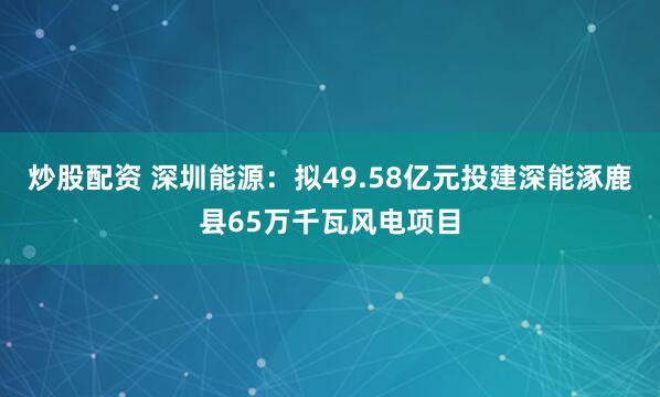炒股配资 深圳能源：拟49.58亿元投建深能涿鹿县65万千瓦风电项目