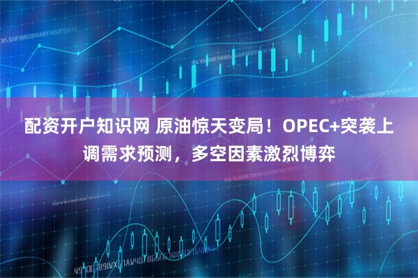 配资开户知识网 原油惊天变局！OPEC+突袭上调需求预测，多空因素激烈博弈