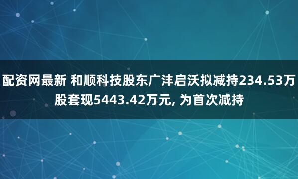 配资网最新 和顺科技股东广沣启沃拟减持234.53万股套现5443.42万元, 为首次减持