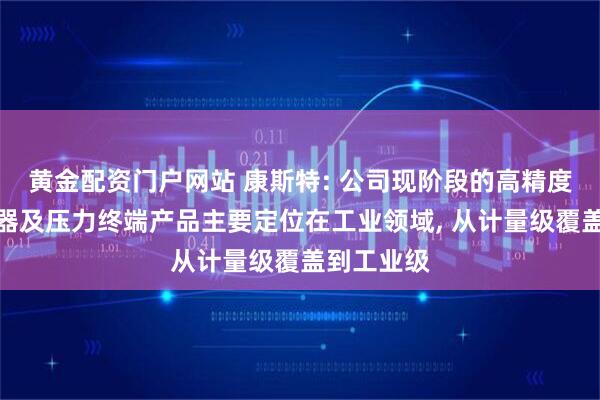 黄金配资门户网站 康斯特: 公司现阶段的高精度压力传感器及压力终端产品主要定位在工业领域, 从计量级覆盖到工业级
