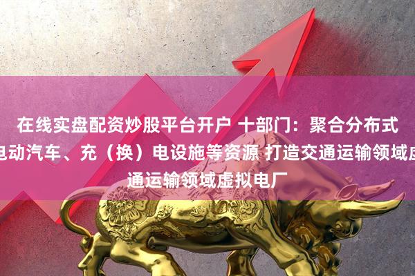 在线实盘配资炒股平台开户 十部门：聚合分布式电源、电动汽车、充（换）电设施等资源 打造交通运输领域虚拟电厂
