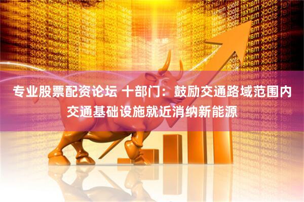 专业股票配资论坛 十部门：鼓励交通路域范围内交通基础设施就近消纳新能源