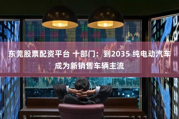 东莞股票配资平台 十部门：到2035 纯电动汽车成为新销售车辆主流