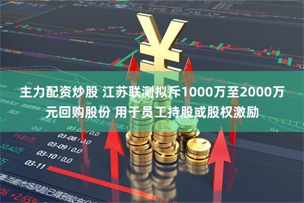 主力配资炒股 江苏联测拟斥1000万至2000万元回购股份 用于员工持股或股权激励