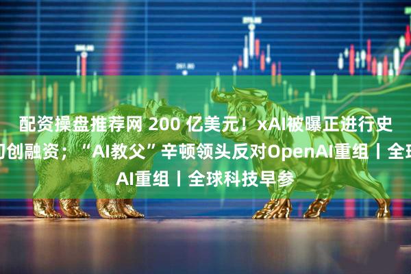 配资操盘推荐网 200 亿美元！xAI被曝正进行史上第二大初创融资；“AI教父”辛顿领头反对OpenAI重组丨全球科技早参