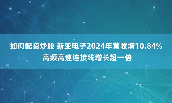 如何配资炒股 新亚电子2024年营收增10.84% 高频高速连接线增长超一倍