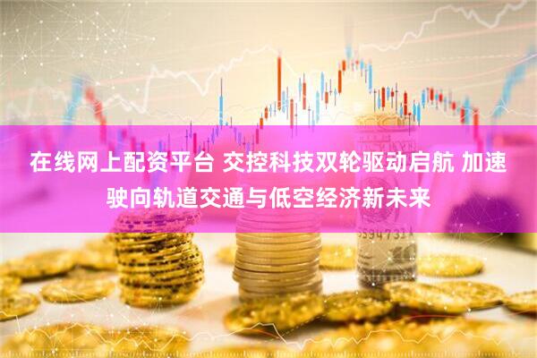 在线网上配资平台 交控科技双轮驱动启航 加速驶向轨道交通与低空经济新未来
