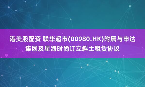 港美股配资 联华超市(00980.HK)附属与申达集团及星海时尚订立斜土租赁协议