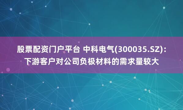 股票配资门户平台 中科电气(300035.SZ)：下游客户对公司负极材料的需求量较大