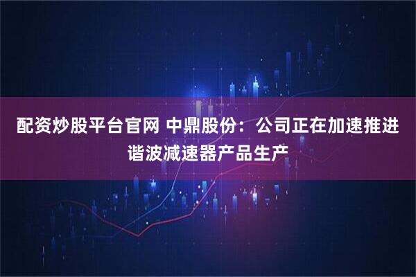 配资炒股平台官网 中鼎股份：公司正在加速推进谐波减速器产品生产