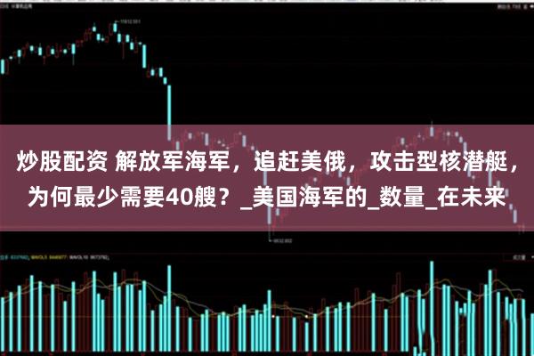 炒股配资 解放军海军，追赶美俄，攻击型核潜艇，为何最少需要40艘？_美国海军的_数量_在未来