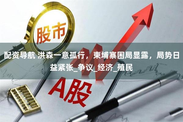 配资导航 洪森一意孤行，柬埔寨困局显露，局势日益紧张_争议_经济_殖民
