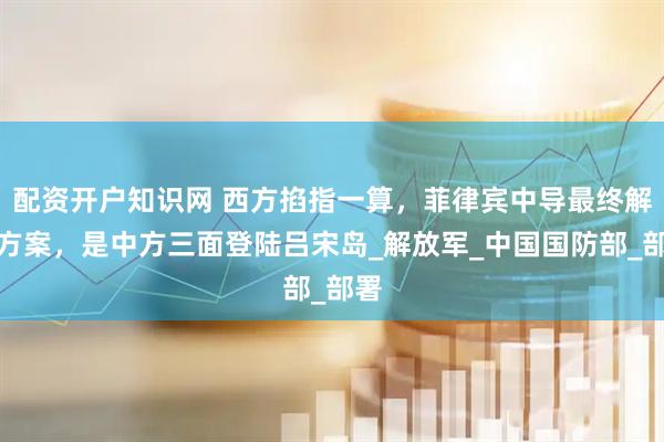 配资开户知识网 西方掐指一算，菲律宾中导最终解决方案，是中方三面登陆吕宋岛_解放军_中国国防部_部署