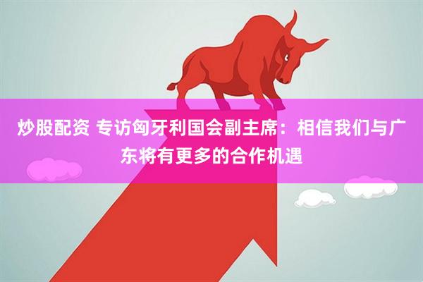 炒股配资 专访匈牙利国会副主席：相信我们与广东将有更多的合作机遇