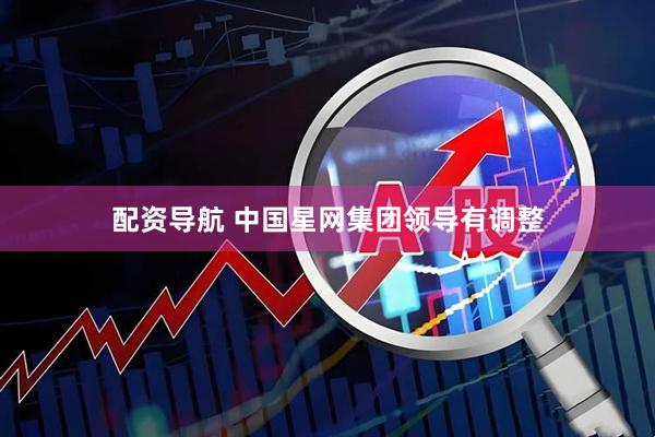 配资导航 中国星网集团领导有调整