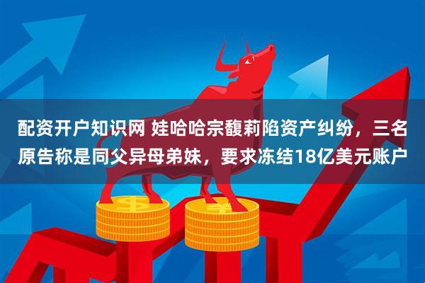 配资开户知识网 娃哈哈宗馥莉陷资产纠纷，三名原告称是同父异母弟妹，要求冻结18亿美元账户