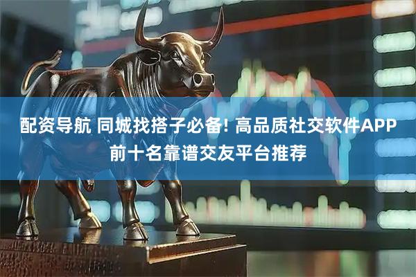 配资导航 同城找搭子必备! 高品质社交软件APP前十名靠谱交友平台推荐