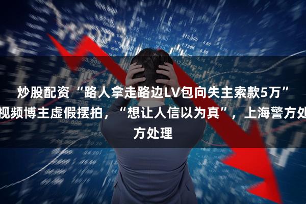 炒股配资 “路人拿走路边LV包向失主索款5万”短视频博主虚假摆拍，“想让人信以为真”，上海警方处理