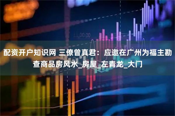 配资开户知识网 三僚曾真君：应邀在广州为福主勘查商品房风水_房屋_左青龙_大门