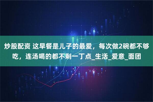 炒股配资 这早餐是儿子的最爱，每次做2碗都不够吃，连汤喝的都不剩一丁点_生活_爱意_面团