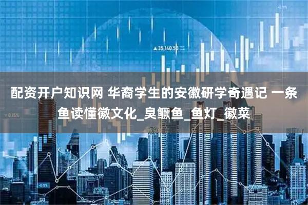 配资开户知识网 华裔学生的安徽研学奇遇记 一条鱼读懂徽文化_臭鳜鱼_鱼灯_徽菜