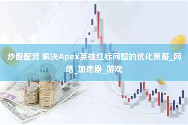 炒股配资 解决Apex英雄红标问题的优化策略_网络_加速器_游戏
