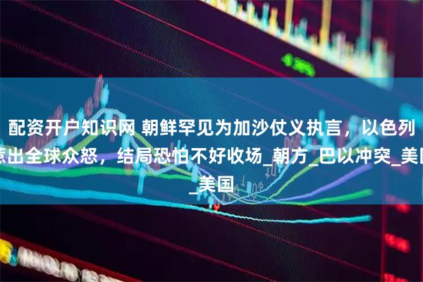 配资开户知识网 朝鲜罕见为加沙仗义执言，以色列惹出全球众怒，结局恐怕不好收场_朝方_巴以冲突_美国